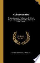 Cuba Primitiva: Origen, Lenguas, Tradiciones E Historia de Los Indios de Las Antillas Mayores Y Las Lucayas...